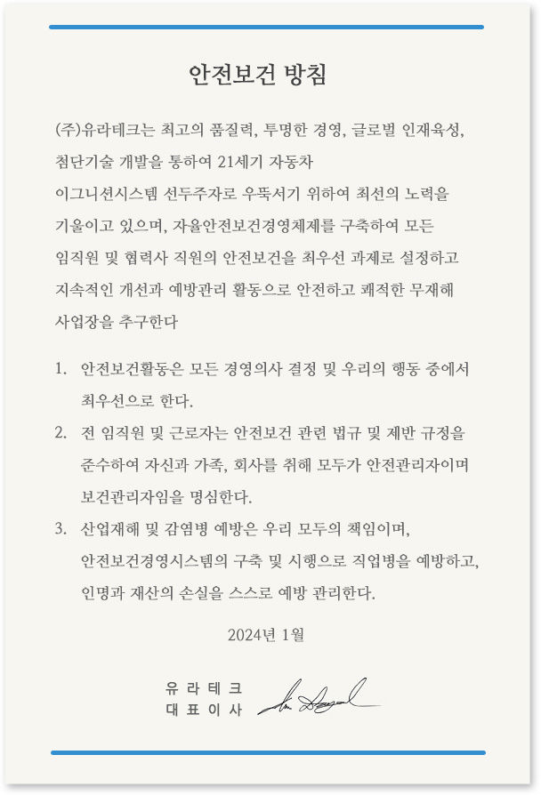 환경/안전보건 방침 1.제품의 구매, 설계, 개발, 생산, 운송, 폐기 등 사업활동 전 과정에서 환경안전보건을 우선적으로 고려한다. 2.환경안전보건 제반 법규와 국제 협약을 준수하고 기본 원칙을 철저하게 준수하는 조직문화를 정착시킨다. 3.자원과 에너지 절약을 통하여 온실가스 감축을 통한 지구환경보전에 앞장선다. 4.사업장 내 잠재적 유해·위험성을 발굴하여 사전 제거하는 선제적 예방활동으로 안전하고 쾌적한 사업장을 조성한다. 5.환경/안전보건경영시스템 성과를 관리하고 지속적 개선 활동 및 교육훈련을 추진하여 관리 수준을 향상시킨다. 유라코퍼레이션 대표이사 엄대열